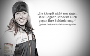 Andrea Rothfuss: "Ich fahre Ski, weil ich Spaß dabei habe und auch weil mir der Wettkampf mit und gegen andere Spaß macht. Ich kämpfe niemals gegen meine Behinderung, die spielt im Wettkampf keine Rolle."