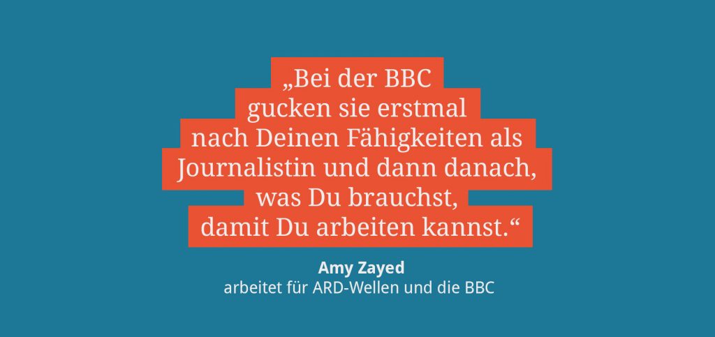Bei der BBC gucken sie erstmal nach deinen fähigkeiten als journalistin und dann danach was du brauchst, damit du arbeiten kannst. amy zayed arbeitet für ard-wellen und die bbc