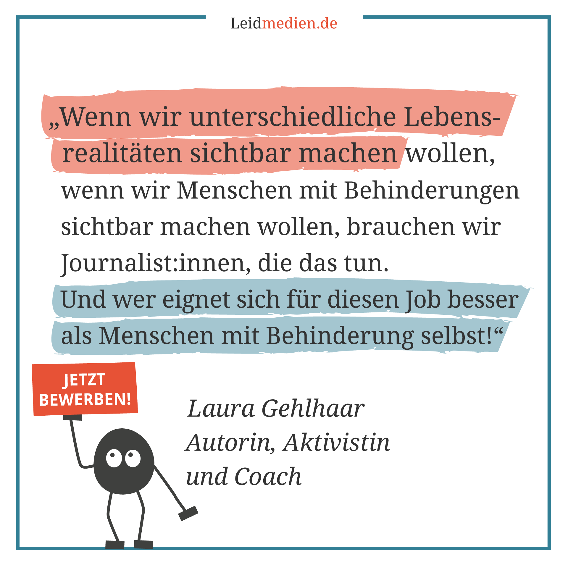 Text auf dem Bild: Wenn wir unterschiedliche Lebensrealitäten sichtbar machen wollen, wenn wir Menschen mit Behinderungen sichtbar machen wollen, brauchen wir Journalist:innen, die das tun. Und wer eignet sich für diesen Job besser als Menschen mit Behinderung selbst! Laura Gehlhaar, Autorin, Aktivistin und Coach