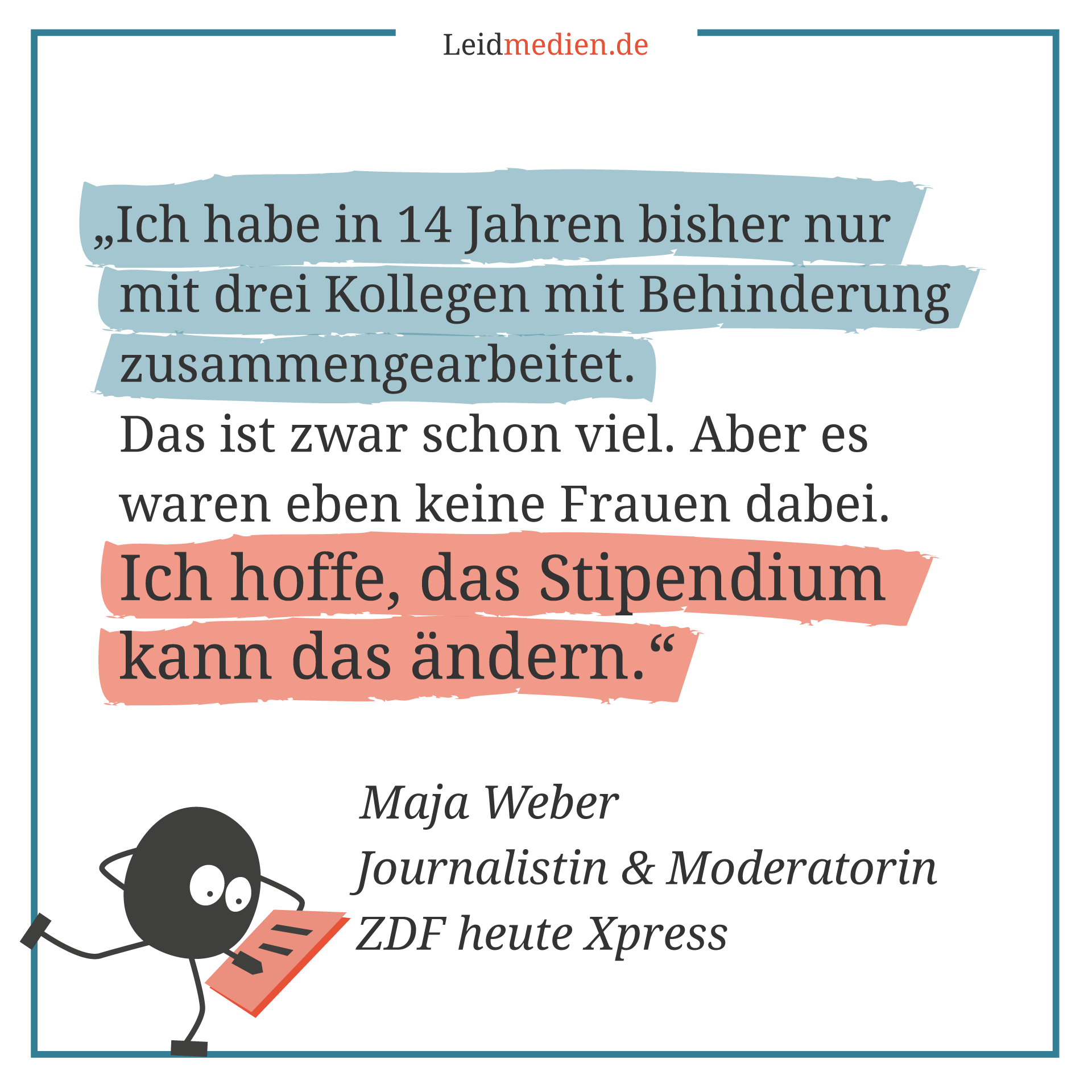 Text auf dem Bild: „Ich habe in 14 Jahren bisher nur mit drei Kollegen mit Behinderung zusammengearbeitet. Das ist zwar schon viel. Aber es waren eben keine Frauen dabei. Ich hoffe, das Stipendium kann das ändern.“ -- Maja Weber