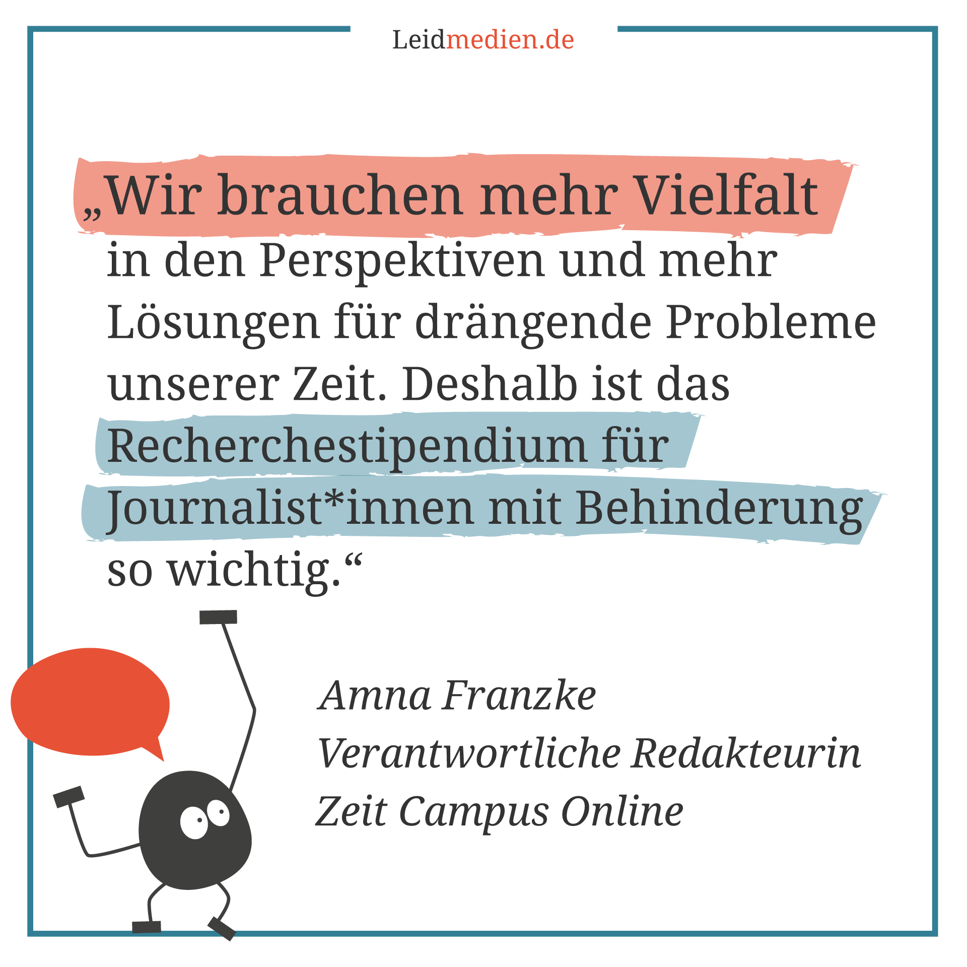 Text auf dem Bild: Wir brauchen mehr Vielfalt in den Perspektiven und mehr Lösungen für drängende Probleme unserer Zeit. Deshalb ist das Recherchestipendium für Journalist*innen mit Behinderung so wichtig. Amna Franzke Verantwortliche Redakteurin Zeit Campus Online
